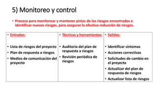 5) Monitoreo y control
• Proceso para monitorear y mantener pistas de los riesgos encontrados e
identificar nuevos riesgos, para asegurar la efectiva reducción de riesgos.
• Entradas:
• Lista de riesgos del proyecto
• Plan de respuesta a riesgos
• Medios de comunicación del
proyecto
• Técnicas y herramientas:
• Auditoria del plan de
respuesta a riesgos
• Revisión periódica de
riesgos
• Salidas:
• Identificar síntomas
• Acciones correctivas
• Solicitudes de cambio en
el proyecto
• Actualizar del plan de
respuesta de riesgos
• Actualizar lista de riesgos
 
