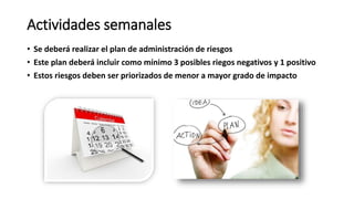 Actividades semanales
• Se deberá realizar el plan de administración de riesgos
• Este plan deberá incluir como mínimo 3 posibles riegos negativos y 1 positivo
• Estos riesgos deben ser priorizados de menor a mayor grado de impacto
 