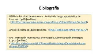 Bibliografía
• UNAM – Facultad de economía, Análisis de riesgo y portafolios de
inversión (.pdf) [en línea]
<http://herzog.economia.unam.mx/profesores/blopez/Riesgo-Pres5.pdf˃
• Análisis de riesgos (.pptx) [en línea] <http://slideplayer.es/slide/144775/˃
• IUE - Institución investigativa de envigado, Administración de riesgos
(.pptx) [en línea]
<http://es.slideshare.net/IUESistemaGestionIntegral/administracin-de-
riesgos-3188259˃
 
