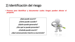 2) Identificación del riesgo
• Proceso para identificar y documentar cuales riesgos pueden afectar el
proyecto.
¿Qué puede ocurrir?
¿Cómo puede suceder?
¿Quién puede generarlo?
¿Por qué se puede presentar?
¿Cuándo puede ocurrir?
¿Qué consecuencias traería su ocurrencia?
 