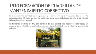 1910 FORMACIÓN DE CUADRILLAS DE
MANTENIMIENTO CORRECTIVO
Se incrementó la cantidad de máquinas, y por razón natural, el trabajador dedicado a la
producción invirtió cada vez mas de su tiempo para hacer trabajos de arreglo a las mismas
(Mantenimiento correctivo).
Se formaron cuadrillas de MC con personal de baja calidad para liberar de este trabajo al
personal de producción, el cual debía conocer y tener habilidad para producir lo que hacia la
máquina.
 