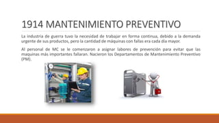 1914 MANTENIMIENTO PREVENTIVO
La industria de guerra tuvo la necesidad de trabajar en forma continua, debido a la demanda
urgente de sus productos, pero la cantidad de máquinas con fallas era cada día mayor.
Al personal de MC se le comenzaron a asignar labores de prevención para evitar que las
maquinas más importantes fallaran. Nacieron los Departamentos de Mantenimiento Preventivo
(PM).
 