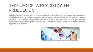 1927 USO DE LA ESTADÍSTICA EN
PRODUCCIÓN
Debido al cientificismo y a los trabajos de Taylor en la aplicación de tiempos y movimientos,
creció el interés por el uso de la estadística en el trabajo, pero su aplicación era muy lenta y poco
confiable. Los triunfos comprobados por el uso de la estadística en el trabajo industrial
norteamericano hicieron que dicha rama de la matemática fuera aceptada como de empleo
regular a nivel mundial.
 