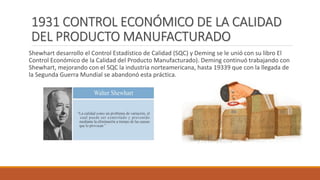 1931 CONTROL ECONÓMICO DE LA CALIDAD
DEL PRODUCTO MANUFACTURADO
Shewhart desarrollo el Control Estadístico de Calidad (SQC) y Deming se le unió con su libro El
Control Económico de la Calidad del Producto Manufacturado). Deming continuó trabajando con
Shewhart, mejorando con el SQC la industria norteamericana, hasta 19339 que con la llegada de
la Segunda Guerra Mundial se abandonó esta práctica.
 