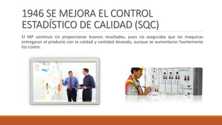 1946 SE MEJORA EL CONTROL
ESTADÍSTICO DE CALIDAD (SQC)
El MP continuo sin proporcionar buenos resultados, pues no aseguraba que las maquinas
entregaran el producto con la calidad y cantidad deseada, aunque se aumentaron fuertemente
los costos.
 