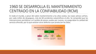 1960 SE DESARROLLA EL MANTENIMIENTO
CENTRADO EN LA CONFIABILIDAD (RCM)
En todo el mundo, a pesar del sobre mantenimiento y los altos costos, las naves aéreas sufrían,
por cada millón de despegues, más de 60 accidentes catastróficos al año. Se comprobó que las
intervenciones periódicas y el cambio de piezas usadas por nuevas, no aseguraban la calidad del
servicio ofrecido, por lo que existían otros defectos que producían las fallas.
 