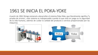 1961 SE INICIA EL POKA-YOKE
A partir de 1961 Shingo comenzó a desarrollar el sistema Poka-Yoke, que literalmente significa ³a
prueba de errores´; este sistema es indispensable cuando lo que está en juego es la seguridad
de la vida humana, además de cuidar la calidad del producto o servicio proporcionado por las
máquinas.
 