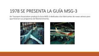 1978 SE PRESENTA LA GUÍA MSG-3
Air Trasnport Association produjo la Guía MSG-3 dedicada a los fabricantes de naves aéreas para
que hicieran sus programas de Mantenimiento.
 