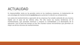 ACTUALIDAD
Es imprescindible, tanto en las grandes como en las medianas empresas, la implantación de
una estrategia de mantenimiento predictivo para aumentar la vida de sus componentes.
Los costos de mantenimiento y operación de las empresas han estado subiendo de una manera
rápida con el paso de los últimos años. Por ello nacen las nuevas tendencias en el
mantenimiento, que permiten disminuir y mejorar la confiabilidad y el desempeño de la
operación. Con el paso del tiempo se han ido creando nuevas herramientas que permiten un
mejor uso de los recursos de mantenimientos.
 