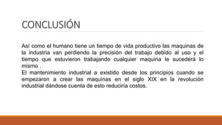 CONCLUSIÓN
Así como el humano tiene un tiempo de vida productivo las maquinas de
la industria van perdiendo la precisión del trabajo debido al uso y el
tiempo que estuvieron trabajando cualquier maquina le sucederá lo
mismo .
El mantenimiento industrial a existido desde los principios cuando se
empezaron a crear las maquinas en el siglo XIX en la revolución
industrial dándose cuenta de esto reduciría costos.
 