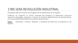 1780 1ERA REVOLUCIÓN INDUSTRIAL
Los propios operarios quienes se encargaban de las reparaciones de los equipos.
Conforme las máquinas se fueron haciendo más complejas y la dedicación a tareas de
reparación aumentaba, empezaron a crearse los primeros departamentos de mantenimiento,
con una actividad diferenciada de los operarios de producción.
Tareas: Correctivas, esfuerzo dedicado a solucionar las fallas que se producían en los
equipos.
 