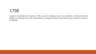 1798
Surgió la necesidad de mejorar el MC, pues los trabajos eran muy tardados y frecuentemente
exigían la atención de varios especialistas, ya aquellas piezas rotas tenían que volverse a hacer a
la medida.
 