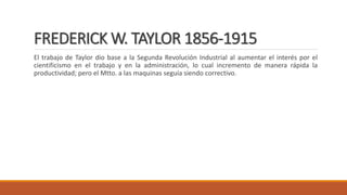 FREDERICK W. TAYLOR 1856-1915
El trabajo de Taylor dio base a la Segunda Revolución Industrial al aumentar el interés por el
cientificismo en el trabajo y en la administración, lo cual incremento de manera rápida la
productividad; pero el Mtto. a las maquinas seguía siendo correctivo.
 