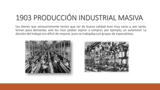 1903 PRODUCCIÓN INDUSTRIAL MASIVA
Los bienes que necesariamente tenían que ser de buena calidad eran muy caros y, por tanto,
tenían poca demanda; solo los ricos podían aspirar a comprar, por ejemplo, un automóvil. La
división del trabajo era difícil de mejorar, pues se trabajaba con grupos de especialistas.
 