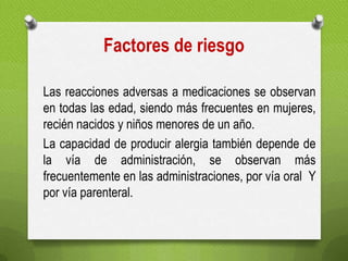 Factores de riesgo
Las reacciones adversas a medicaciones se observan
en todas las edad, siendo más frecuentes en mujeres,
recién nacidos y niños menores de un año.
La capacidad de producir alergia también depende de
la vía de administración, se observan más
frecuentemente en las administraciones, por vía oral Y
por vía parenteral.
 