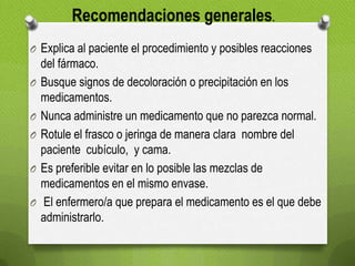 O Explica al paciente el procedimiento y posibles reacciones
del fármaco.
O Busque signos de decoloración o precipitación en los
medicamentos.
O Nunca administre un medicamento que no parezca normal.
O Rotule el frasco o jeringa de manera clara nombre del
paciente cubículo, y cama.
O Es preferible evitar en lo posible las mezclas de
medicamentos en el mismo envase.
O El enfermero/a que prepara el medicamento es el que debe
administrarlo.
Recomendaciones generales.
 