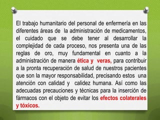 El trabajo humanitario del personal de enfermería en las
diferentes áreas de la administración de medicamentos,
el cuidado que se debe tener al desarrollar la
complejidad de cada proceso, nos presenta una de las
reglas de oro, muy fundamental en cuanto a la
administración de manera ética y veras, para contribuir
a la pronta recuperación de salud de nuestros pacientes
que son la mayor responsabilidad, precisando estos una
atención con calidad y calidez humana. Así como las
adecuadas precauciones y técnicas para la inserción de
fármacos con el objeto de evitar los efectos colaterales
y tóxicos.
 