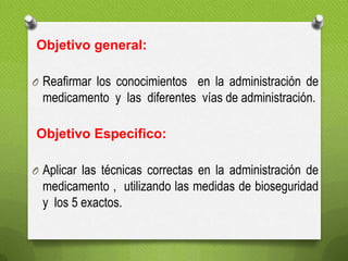 Objetivo general:
O Reafirmar los conocimientos en la administración de
medicamento y las diferentes vías de administración.
Objetivo Especifico:
O Aplicar las técnicas correctas en la administración de
medicamento , utilizando las medidas de bioseguridad
y los 5 exactos.
 