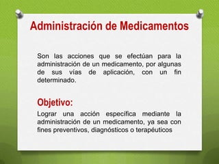 Administración de Medicamentos
Son las acciones que se efectúan para la
administración de un medicamento, por algunas
de sus vías de aplicación, con un fin
determinado.
Objetivo:
Lograr una acción específica mediante la
administración de un medicamento, ya sea con
fines preventivos, diagnósticos o terapéuticos
 