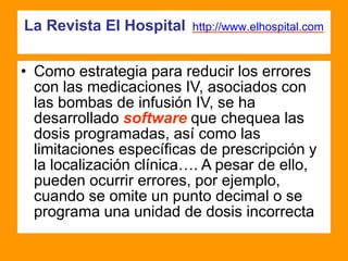 La Revista El Hospital http://www.elhospital.com
• Como estrategia para reducir los errores
con las medicaciones IV, asociados con
las bombas de infusión IV, se ha
desarrollado software que chequea las
dosis programadas, así como las
limitaciones específicas de prescripción y
la localización clínica…. A pesar de ello,
pueden ocurrir errores, por ejemplo,
cuando se omite un punto decimal o se
programa una unidad de dosis incorrecta
 