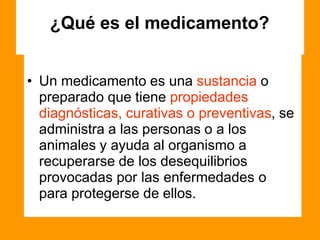 ¿Qué es el medicamento?
• Un medicamento es una sustancia o
preparado que tiene propiedades
diagnósticas, curativas o preventivas, se
administra a las personas o a los
animales y ayuda al organismo a
recuperarse de los desequilibrios
provocadas por las enfermedades o
para protegerse de ellos.
 