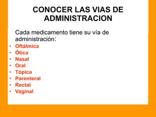 CONOCER LAS VIAS DE
ADMINISTRACION
Cada medicamento tiene su vía de
administración:
• Oftálmica
• Ótica
• Nasal
• Oral
• Tópica
• Parenteral
• Rectal
• Vaginal
 