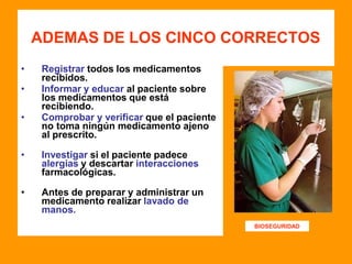ADEMAS DE LOS CINCO CORRECTOS
• Registrar todos los medicamentos
recibidos.
• Informar y educar al paciente sobre
los medicamentos que está
recibiendo.
• Comprobar y verificar que el paciente
no toma ningún medicamento ajeno
al prescrito.
• Investigar si el paciente padece
alergias y descartar interacciones
farmacológicas.
• Antes de preparar y administrar un
medicamento realizar lavado de
manos.
BIOSEGURIDAD
 