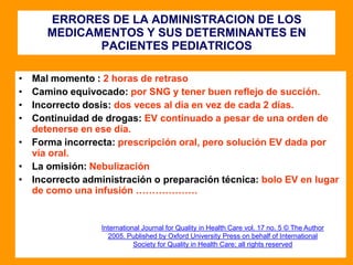 ERRORES DE LA ADMINISTRACION DE LOS
MEDICAMENTOS Y SUS DETERMINANTES EN
PACIENTES PEDIATRICOS
• Mal momento : 2 horas de retraso
• Camino equivocado: por SNG y tener buen reflejo de succión.
• Incorrecto dosis: dos veces al día en vez de cada 2 días.
• Continuidad de drogas: EV continuado a pesar de una orden de
detenerse en ese día.
• Forma incorrecta: prescripción oral, pero solución EV dada por
vía oral.
• La omisión: Nebulización
• Incorrecto administración o preparación técnica: bolo EV en lugar
de como una infusión ……………….
International Journal for Quality in Health Care vol. 17 no. 5 © The Author
2005. Published by Oxford University Press on behalf of International
Society for Quality in Health Care; all rights reserved
 