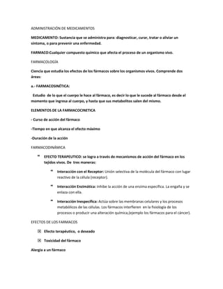 ADMINISTRACIÓN DE MEDICAMENTOS
MEDICAMENTO: Sustancia que se administra para: diagnosticar, curar, tratar o aliviar un
síntoma, o para prevenir una enfermedad.
FARMACO:Cualquier compuesto químico que afecta el proceso de un organismo vivo.
FARMACOLOGÍA
Ciencia que estudia los efectos de los fármacos sobre los organismos vivos. Comprende dos
áreas:
a.- FARMACOSINÉTICA:
Estudio de lo que el cuerpo le hace al fármaco, es decir lo que le sucede al fármaco desde el
momento que ingresa al cuerpo, y hasta que sus metabolitos salen del mismo.
ELEMENTOS DE LA FARMACOCINETICA
- Curso de acción del fármaco
-Tiempo en que alcanza el efecto máximo
-Duración de la acción
FARMACODINÁMICA
 EFECTO TERAPEUTICO: se logra a través de mecanismos de acción del fármaco en los
tejidos vivos. De tres maneras:
 Interacción con el Receptor: Unión selectiva de la molécula del fármaco con lugar
reactivo de la célula (receptor).
 Interacción Enzimática: Inhibe la acción de una enzima específica. La engaña y se
enlaza con ella.
 Interacción Inespecífica: Actúa sobre las membranas celulares y los procesos
metabólicos de las células. Los fármacos interfieren en la fisiología de los
procesos o producir una alteración química,(ejemplo los fármacos para el cáncer).
EFECTOS DE LOS FARMACOS
 Efecto terapéutico, o deseado
 Toxicidad del fármaco
Alergia a un fármaco
 