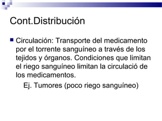 Cont.Distribución
   Circulación: Transporte del medicamento
    por el torrente sanguíneo a través de los
    tejidos y órganos. Condiciones que limitan
    el riego sanguíneo limitan la circulació de
    los medicamentos.
       Ej. Tumores (poco riego sanguíneo)
 