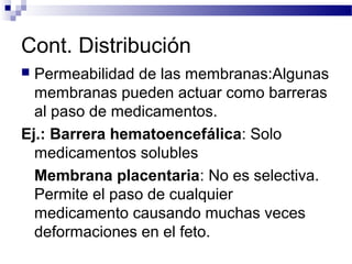 Cont. Distribución
 Permeabilidad de las membranas:Algunas
  membranas pueden actuar como barreras
  al paso de medicamentos.
Ej.: Barrera hematoencefálica: Solo
  medicamentos solubles
  Membrana placentaria: No es selectiva.
  Permite el paso de cualquier
  medicamento causando muchas veces
  deformaciones en el feto.
 