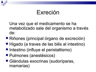 Exreción
  Una vez que el medicamento se ha
  metabolizado sale del organismo a través
  de:
 Riñones (principal órgano de excreción)
 Higado (a traves de las bilis al intestino)
 Intestino (influye el peristaltismo)
 Pulmones (anestésicos)
 Glándulas exocrinas (sudoríparas,
  mamarias)
 
