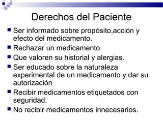 Derechos del Paciente
 Ser informado sobre propósito,acción y
  efecto del medicamento.
 Rechazar un medicamento
 Que valoren su historial y alergias.
 Ser educado sobre la naturaleza
  experimental de un medicamento y dar su
  autorización
 Recibir medicamentos etiquetados con
  seguridad.
 No recibir medicamentos innecesarios.
 