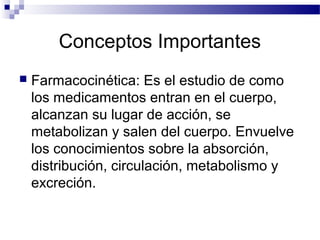 Conceptos Importantes
   Farmacocinética: Es el estudio de como
    los medicamentos entran en el cuerpo,
    alcanzan su lugar de acción, se
    metabolizan y salen del cuerpo. Envuelve
    los conocimientos sobre la absorción,
    distribución, circulación, metabolismo y
    excreción.
 