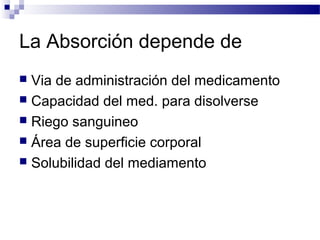 La Absorción depende de
 Via de administración del medicamento
 Capacidad del med. para disolverse
 Riego sanguineo
 Área de superficie corporal
 Solubilidad del mediamento
 