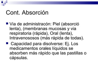 Cont. Absorción
Via de administracón: Piel (absorció
 lenta), (membranas mucosas y via
 respiratoria (rápida), Oral (lenta),
 Intravenososos (más rápida de todas).
 Capacidad para disolverse: Ej. Los
 medicamentos orales líquidos se
 absorben más rápido que las pastillas o
 cápsulas.
 