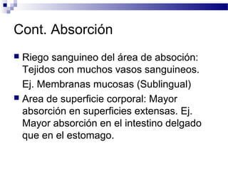 Cont. Absorción
 Riego sanguineo del área de absoción:
  Tejidos con muchos vasos sanguineos.
  Ej. Membranas mucosas (Sublingual)
 Area de superficie corporal: Mayor
  absorción en superficies extensas. Ej.
  Mayor absorción en el intestino delgado
  que en el estomago.
 