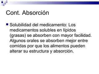 Cont. Absorción
   Solubilidad del medicamento: Los
    medicamentos solubles en lípidos
    (grasas) se absorben con mayor facilidad.
    Algunos orales se absorben mejor entre
    comidas por que los alimentos pueden
    alterar su estructura y absorción.
 