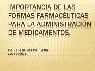 IMPORTANCIA DE LAS
FORMAS FARMACÉUTICAS
PARA LA ADMINISTRACIÓN
DE MEDICAMENTOS.
ISABELLA RESTREPO RIVERA.
1035305571.
 