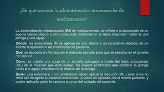 ¿En qué consiste la administración intramuscular de
medicamentos?
La administración intramuscular (IM) de medicamentos, se refiere a la deposición de un
agente farmacológico u otro compuesto medicinal en el tejido muscular mediante una
jeringa y una aguja.
Dónde: las inyecciones IM se aplican en una clínica o un consultorio médico, en un
ámbito hospitalario o en el domicilio del paciente.
Qué: se deposita un fármaco en el músculo estriado para que se absorba en el torrente
circulatorio.
Cómo: se inserta una aguja de un tamaño adecuado a través del tejido subcutáneo
(SC) en el músculo que está debajo. Se inyecta el fármaco que contiene la jeringa
unida a la aguja presionando el émbolo de la jeringa.
Quién: una enfermera u otro profesional deben aplicar la inyección IM, y esta tarea no
debe ser delegada al personal asistencial. A veces es aplicada por el mismo paciente, y
puede aplicarla quien la persona a cargo del cuidado del paciente.
 