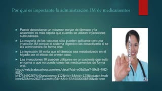 Por qué es importante la administración IM de medicamentos
 Puede depositarse un volumen mayor de fármaco y la
absorción es más rápida que cuando se utilizan inyecciones
subcutáneas.
 La mayoría de las vacunas sólo pueden aplicarse con una
inyección IM porque el sistema digestivo las desactivaría si se
las administrara de forma oral.
 La inyección IM evita que el fármaco sea metabolizado en el
hígado por el efecto de primer paso.
 Las inyecciones IM pueden utilizarse en un paciente que está
en coma o que no puede tomar los medicamentos de forma
oral.
http://web.b.ebscohost.com/nrc/detail?sid=e05d5ae7-59d3-4f62-
9830-
bf4742490267%40sessionmgr112&vid=3&hid=123&bdata=Jmxh
bmc9ZXMmc2l0ZT1ucmMtc3Bh#AN=SPA5000008556&db=nre
 