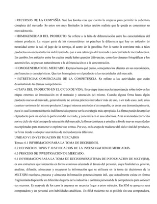 • RECURSOS DE LA COMPAÑÍA. Son los fondos con que cuenta la empresa para permitir la cobertura
completa del mercado. Se estos son muy limitados la única opción realista que le queda es concentrar su
mercadotecnia.
• HOMOGENEIDAD DEL PRODUCTO. Se refiere a la falta de diferenciación entre las características del
mismo producto. La mayor parte de los consumidores no perciben la diferencia que hay en artículos de
necesidad como la sal, el jugo de la toronja, el acero de la gasolina. Por lo tanto le conviene más a tales
productos una mercadotecnia indiferenciada, que a una estrategia diferenciada o concentrada de mercadotecnia.
En cambio, los artículos entre los cuales puede haber grandes diferencias, como las cámaras fotográficas y los
automóviles, se prestan naturalmente a la diferenciación o a la concentración.
• HOMOGENEIDAD DEL MERCADO. Expresa hasta qué punto, semejantes los clientes en sus necesidades,
preferencias y características. Que tan homogéneo es el producto a las necesidades del mercado.
• ESTRETEGIAS COMERCIALES DE LA COMPETENCIA. Se refiere a las actividades que están
desarrollando las firmas competidoras.
• ETAPA DEL PRODUCTO EN EL CICLO DE VIDA. Esta etapa tiene mucha importancia sobre todo en las
etapas externas de introducción en el mercado y saturación del mismo. Cuando alguna firma lanza algún
producto nuevo al mercado, generalmente no estima práctico introducir más de uno, o en todo caso, solo unas
cuantas versiones del mismo producto. Lo que interesa ante todo a la compañía, es crear una demanda primaria,
para lo cual la mercadotecnia indiferenciada parece ser la estrategia más apropiada. La firma puede desarrollar
el producto para un sector en particular del mercado, y concentra en el sus esfuerzos. Al ir avanzando el artículo
por su ciclo de vida la etapa de saturación del mercado, la firma comienza a estudiar a fondo nuevas necesidades
no explotadas para mantener o explotar sus ventas. Por eso, en la etapa de madurez del ciclo vital del producto,
la firma tiende a adoptar una táctica de mercadotecnia diferente.
UNIDAD VI: INVESTIGACION DE MERCADOS
Temas: 6.1 INFORMACION PARA LA TOMA DE DECISIONES.
6.2 DEFINICION, TIPOS Y JUSTIFICACION DE LA INVESTIGACIONDE MERCADOS.
6.3 PROCESO DE INVESTIGACION DE MERCADO.
6.1 INFORMACION PARA LA TOMA DE DECISIONESSISTEMA DE INFORMACION DE MKT (SIM),
es una estructura que interactúa en forma continua orientada al futuro del personal, cuya finalidad es generar,
analizar, difundir, almacenar y recuperar la información que se utilizara en la toma de decisiones de la
MKT.SIM recolecta, procesa y almacena información potencialmente útil, que actualmente existe en forma
fragmentada disponible en diferentes lugares de la industria o contrata personal de la competencia para conocer
sus secretos. En mayoría de los caso la empresa no necesita llegar a estos métodos. Un SIM se apoya en una
computadora y en personal con habilidades analíticas. Un SIM moderno no es posible sin una computadora,
 