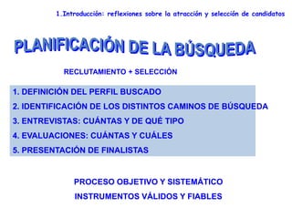 1.Introducción: reflexiones sobre la atracción y selección de candidatos
1. DEFINICIÓN DEL PERFIL BUSCADO
2. IDENTIFICACIÓN DE LOS DISTINTOS CAMINOS DE BÚSQUEDA
3. ENTREVISTAS: CUÁNTAS Y DE QUÉ TIPO
4. EVALUACIONES: CUÁNTAS Y CUÁLES
5. PRESENTACIÓN DE FINALISTAS
RECLUTAMIENTO + SELECCIÓN
PROCESO OBJETIVO Y SISTEMÁTICO
INSTRUMENTOS VÁLIDOS Y FIABLES
 