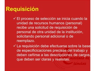 Requisición
 El proceso de selección se inicia cuando la
unidad de recursos humanos (personal)
recibe una solicitud de requisición de
personal de otra unidad de la institución,
solicitando personal adicional o de
reemplazo.
 La requisición debe efectuarse sobre la base
de especificicaciones precisas del trabajo y
deben ceñirse a las descripciones de cargos,
que deben ser claras y realistas.
 