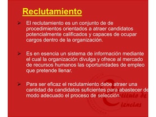 Reclutamiento
 El reclutamiento es un conjunto de de
procedimientos orientados a atraer candidatos
potencialmente calificados y capaces de ocupar
cargos dentro de la organización.
 Es en esencia un sistema de información mediante
el cual la organización divulga y ofrece al mercado
de recursos humanos las oportunidades de empleo
que pretende llenar.
 Para ser eficaz el reclutamiento debe atraer una
cantidad de candidatos suficientes para abastecer de
modo adecuado el proceso de selección.
 