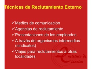 Técnicas de Reclutamiento Externo
Medios de comunicación
Agencias de reclutamiento
Presentaciones de los empleados
A través de organismos intermedios
(sindicatos)
Viajes para reclutamientos a otras
localidades
 