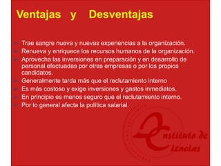 Ventajas y Desventajas
 Trae sangre nueva y nuevas experiencias a la organización.
 Renueva y enriquece los recursos humanos de la organización.
 Aprovecha las inversiones en preparación y en desarrollo de
personal efectuadas por otras empresas o por los propios
candidatos.
 Generalmente tarda más que el reclutamiento interno
 Es más costoso y exige inversiones y gastos inmediatos.
 En principio es menos seguro que el reclutamiento interno.
 Por lo general afecta la política salarial.
 