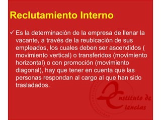 Reclutamiento Interno
 Es la determinación de la empresa de llenar la
vacante, a través de la reubicación de sus
empleados, los cuales deben ser ascendidos (
movimiento vertical) o transferidos (movimiento
horizontal) o con promoción (movimiento
diagonal), hay que tener en cuenta que las
personas respondan al cargo al que han sido
trasladados.
 