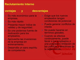 Reclutamiento Interno
ventajas y desventajas
 Es más económico para la
empresa.
 Es más rápido
 Presenta mayor índice de
validez y de seguridad.
 Es una poderosa fuente de
motivación para los
empleados.
 Aprovecha las inversiones
de la empresa en
entrenamiento.
 Desarrolla un sano espíritu
de competencia.
 Exige que los nuevos
empleados tengan
condiciones de potencial
 Puede generar conflictos de
interés
 No puede hacerse en
términos globales.
 Cuando se efectúa
continuamente, puede
llevar a los empleados a
una progresiva limitación de
las políticas y directrices de
la organización.
 