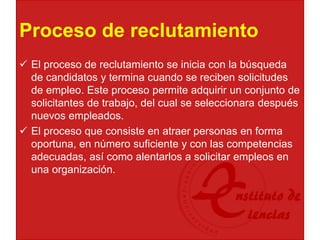 Proceso de reclutamiento
 El proceso de reclutamiento se inicia con la búsqueda
de candidatos y termina cuando se reciben solicitudes
de empleo. Este proceso permite adquirir un conjunto de
solicitantes de trabajo, del cual se seleccionara después
nuevos empleados.
 El proceso que consiste en atraer personas en forma
oportuna, en número suficiente y con las competencias
adecuadas, así como alentarlos a solicitar empleos en
una organización.
 